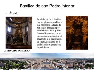 Basílica de san Pedro interior
• Ábside
En el ábside de la basílica
hay un gigantesco relicario
que protege la Cátedra de
San Pedro realizado por
Bernini entre 1658 y 1666.
Una tradición dice que en
este suntuoso relicario está
encerrada la silla episcopal
de Pedro, el asiento en el
cual el apóstol enseñaba a
los cristianos.
CÁTEDRA DE SAN PEDRO
 
