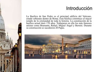 Introducción
La Basílica de San Pedro es el principal edificio del Vaticano,
estado soberano dentro de Roma. Esta basílica constituye el mayor
templo de la cristiandad de toda la historia. La construcción de la
basílica actual duró 170 años. Trabajaron en ella los más famosos
artistas como Bramante, Rafael, Miguel Ángel y Bernini. Durante
su construcción se sucedieron 20 Papas.
 