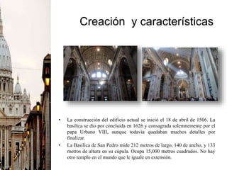 Creación y características
• La construcción del edificio actual se inició el 18 de abril de 1506. La
basílica se dio por concluida en 1626 y consagrada solemnemente por el
papa Urbano VIII, aunque todavía quedaban muchos detalles por
finalizar.
• La Basílica de San Pedro mide 212 metros de largo, 140 de ancho, y 133
metros de altura en su cúpula. Ocupa 15,000 metros cuadrados. No hay
otro templo en el mundo que le iguale en extensión.
 