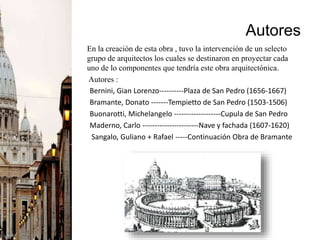 Autores
En la creación de esta obra , tuvo la intervención de un selecto
grupo de arquitectos los cuales se destinaron en proyectar cada
uno de lo componentes que tendría este obra arquitectónica.
Autores :
Bernini, Gian Lorenzo----------Plaza de San Pedro (1656-1667)
Bramante, Donato -------Tempietto de San Pedro (1503-1506)
Buonarotti, Michelangelo -------------------Cupula de San Pedro
Maderno, Carlo -----------------------Nave y fachada (1607-1620)
Sangalo, Guliano + Rafael -----Continuación Obra de Bramante
 