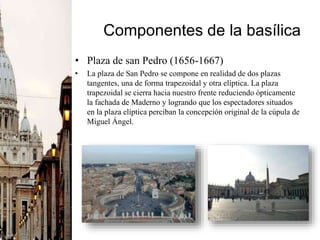 Componentes de la basílica
• Plaza de san Pedro (1656-1667)
• La plaza de San Pedro se compone en realidad de dos plazas
tangentes, una de forma trapezoidal y otra elíptica. La plaza
trapezoidal se cierra hacia nuestro frente reduciendo ópticamente
la fachada de Maderno y logrando que los espectadores situados
en la plaza elíptica perciban la concepción original de la cúpula de
Miguel Ángel.
 