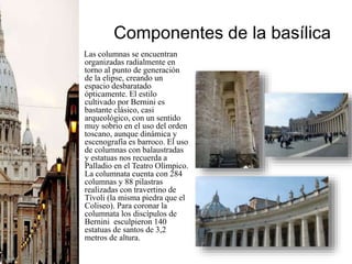 Componentes de la basílica
Las columnas se encuentran
organizadas radialmente en
torno al punto de generación
de la elipse, creando un
espacio desbaratado
ópticamente. El estilo
cultivado por Bernini es
bastante clásico, casi
arqueológico, con un sentido
muy sobrio en el uso del orden
toscano, aunque dinámica y
escenografía es barroco. El uso
de columnas con balaustradas
y estatuas nos recuerda a
Palladio en el Teatro Olímpico.
La columnata cuenta con 284
columnas y 88 pilastras
realizadas con travertino de
Tívoli (la misma piedra que el
Coliseo). Para coronar la
columnata los discípulos de
Bernini esculpieron 140
estatuas de santos de 3,2
metros de altura.
 