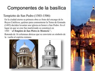 Componentes de la basílica
Tempietto de San Pedro (1503-1506)
En la ciudad eterna su primera obra es fruto del encargo de lo
Reyes Católicos, quiénes para conmemorar la Toma de Granada
(1492) deciden levantar una iglesia en honor a San Pedro. En el
lugar en que se cree fue martirizado se construyó en
1503 ´´el Templete de San Pietro in Montorio´´.
Rotonda de 16 columnas dóricas que se convierte en símbolo de
la vuelta al espíritu romano.
 