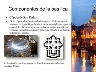 Componentes de la basílica
• Cúpula de San Pedro
• Dicha cúpula, de 42 metros de diámetro y 131 de altura está
inspirada en la que Brunelleschi levantara un siglo antes para la
catedral de Florencia; se levanta sobre un tambor que alterna
ventanas y grandes columnas y servirá de modelo a las cúpulas
romanas del Barroco.
Su decoración interior consiste en distintos mosaicos del artista
Giuseppe Cesari.
 
