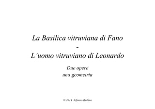 La Basilica vitruviana di Fano 
- 
L’uomo vitruviano di Leonardo 
Due opere 
una geometria 
© 2014 Alfonso Rubino 
 