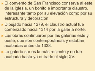El convento de San Francisco conserva al este de la iglesia, un bonito e importante claustro, interesante tanto por su elevación como por su estructura y decoración.Dibujado hacia 1279, el claustro actual fue comenzado hacia 1314 por la galería norte.Las obras continuaron por las galerías este y oeste, que son contemporáneas y estaban acabadas antes de 1338.La galería sur es la más reciente y no fue acabada hasta ya entrado el siglo XV. 