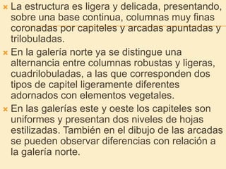 La estructura es ligera y delicada, presentando, sobre una base continua, columnas muy finas coronadas por capiteles y arcadas apuntadas y trilobuladas.En la galería norte ya se distingue una alternancia entre columnas robustas y ligeras, cuadrilobuladas, a las que corresponden dos tipos de capitel ligeramente diferentes adornados con elementos vegetales.En las galerías este y oeste los capiteles son uniformes y presentan dos niveles de hojas estilizadas. También en el dibujo de las arcadas se pueden observar diferencias con relación a la galería norte.