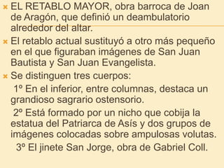 EL RETABLO MAYOR, obra barroca de Joan de Aragón, que definió un deambulatorio alrededor del altar.El retablo actual sustituyó a otro más pequeño en el que figuraban imágenes de San Juan Bautista y San Juan Evangelista.Se distinguen tres cuerpos:    1º En el inferior, entre columnas, destaca un grandioso sagrario ostensorio.    2º Está formado por un nicho que cobija la estatua del Patriarca de Asís y dos grupos de imágenes colocadas sobre ampulosas volutas.     3º El jinete San Jorge, obra de Gabriel Coll.