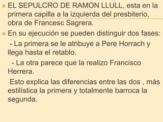 EL SEPULCRO DE RAMON LLULL, esta en la primera capilla a la izquierda del presbiterio, obra de Francesc Sagrera.En su ejecución se pueden distinguir dos fases:    - La primera se le atribuye a Pere Horrach y llega hasta el retablo.     - La otra parece que la realizo Francisco Herrera.    Esto explica las diferencias entre las dos , más estilística la primera y totalmente barroca la segunda.