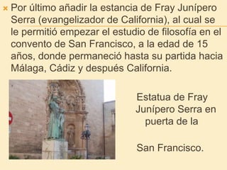 Por último añadir la estancia de Fray Junípero Serra (evangelizador de California), al cual se le permitió empezar el estudio de filosofía en el convento de San Francisco, a la edad de 15 años, donde permaneció hasta su partida hacia Málaga, Cádiz y después California.                                                Estatua de Fray Junípero Ser                        Junípero Serra en la puer                                     puerta de la Basílica de                                                San Francisco.                                                                 