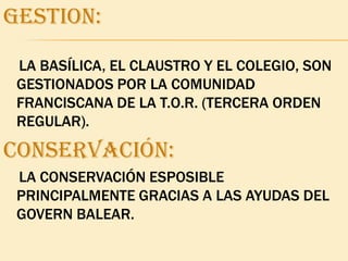 GESTION:    LA BASÍLICA, EL CLAUSTRO Y EL COLEGIO, SON GESTIONADOS POR LA COMUNIDAD FRANCISCANA DE LA T.O.R. (TERCERA ORDEN REGULAR).CONSERVACIÓN:LA CONSERVACIÓN ESPOSIBLE PRINCIPALMENTE GRACIAS A LAS AYUDAS DEL GOVERN BALEAR.
