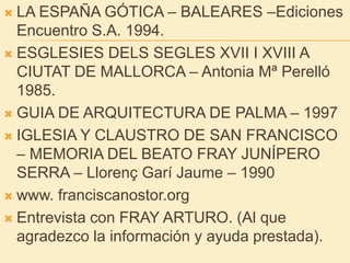 LA ESPAÑA GÓTICA – BALEARES –Ediciones Encuentro S.A. 1994.ESGLESIES DELS SEGLES XVII I XVIII A CIUTAT DE MALLORCA – Antonia Mª Perelló 1985.GUIA DE ARQUITECTURA DE PALMA – 1997IGLESIA Y CLAUSTRO DE SAN FRANCISCO – MEMORIA DEL BEATO FRAY JUNÍPERO SERRA – LlorençGarí Jaume – 1990www. franciscanostor.org Entrevista con FRAY ARTURO. (Al que agradezco la información y ayuda prestada).