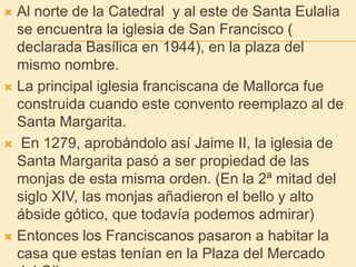Al norte de la Catedral  y al este de Santa Eulalia se encuentra la iglesia de San Francisco ( declarada Basílica en 1944), en la plaza del mismo nombre.La principal iglesia franciscana de Mallorca fue construida cuando este convento reemplazo al de Santa Margarita. En 1279, aprobándolo así Jaime II, la iglesia de Santa Margarita pasó a ser propiedad de las monjas de esta misma orden. (En la 2ª mitad del siglo XIV, las monjas añadieron el bello y alto ábside gótico, que todavía podemos admirar)Entonces los Franciscanos pasaron a habitar la casa que estas tenían en la Plaza del Mercado del Olivar.