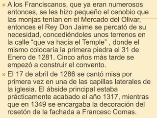 A los Franciscanos, que ya eran numerosos entonces, se les hizo pequeño el cenobio que las monjas tenían en el Mercado del Olivar, entonces el Rey Don Jaime se percató de su necesidad, concediéndoles unos terrenos en la calle “que va hacia el Temple” , donde el mismo colocaría la primera piedra el 31 de Enero de 1281. Cinco años más tarde se empezó a construir el convento.El 17 de abril de 1286 se cantó misa por primera vez en una de las capillas laterales de la iglesia. El ábside principal estaba prácticamente acabado el año 1317, mientras que en 1349 se encargaba la decoración del rosetón de la fachada a Francesc Comas.