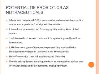 POTENTIAL OF PROBIOTICS AS
NUTRACEUTICALS
 A lactic acid bacterium (LAB) is gram positive and non-toxic bacteria. It is
used as a main product of carbohydrate fermentation.
 It is used as a preservative and flavoring agent in various kinds of food
products.
 LAB is considered as most common microorganisms generally used in
fermentation .
 LAB shows two types of fermentation patterns they are classified as
Homofermentative (seen in Lactococcus and Streptococcus)
 Heterofermentative (seen in Leuconostoc and Weissella)
 There is a rising demand for using probiotics as nutraceuticals such as used
in capsules, tablets and other fermented probiotic products.
 