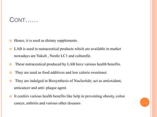 CONT……
 Hence, it is used as dietary supplements.
 LAB is used in nutraceutical products which are available in market
nowadays are Yakult , Nestle LC1 and culturelle.
 These nutraceutical produced by LAB have various health benefits.
 They are used as food additives and low calorie sweetener.
 They are indulged in Biosynthesis of Nucleotide; act as antioxidant,
anticancer and anti- plaque agent.
 It confers various health benefits like help in preventing obesity, colon
cancer, arthritis and various other diseases
 