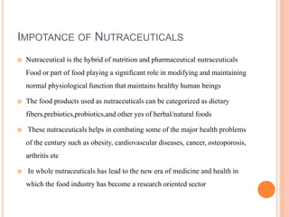 IMPOTANCE OF NUTRACEUTICALS
 Nutraceutical is the hybrid of nutrition and pharmaceutical nutraceuticals
Food or part of food playing a significant role in modifying and maintaining
normal physiological function that maintains healthy human beings
 The food products used as nutraceuticals can be categorized as dietary
fibers,prebiotics,probiotics,and other yes of herbal/natural foods
 These nutraceuticals helps in combating some of the major health problems
of the century such as obesity, cardiovascular diseases, cancer, osteoporosis,
arthritis etc
 In whole nutraceuticals has lead to the new era of medicine and health in
which the food industry has become a research oriented sector
 
