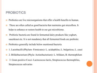PROBIOTICS
 Probiotics are live microorganisms that offer a health benefits to human.
 These are often called as good bacteria that maintains gut microflora. It
helps to enhance or restore health to our gut microbiome.
 Probiotic bacteria are found in fermented dairy products like yoghurt,
sauerkraut etc. It is not mandatory that all fermented foods are probiotic
 Probiotics generally include below mentioned bacteria
 1. Lactobacilli (Phylum- Firmicutes)- L. acidophilus, L. bulgaricus, L. casei
 2. Bifidobacterium (Phyla- Actinobacterium)- L. bifidum, B. thermophilum
 3. Gram positive Cocci- Lactococcus lactis, Streptococcus thermophilus,
Streptococcus salivarins
 