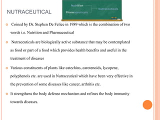 NUTRACEUTICAL
 Coined by Dr. Stephen De Felice in 1989 which is the combination of two
words i.e. Nutrition and Pharmaceutical
 Nutraceuticals are biologically active substance that may be contemplated
as food or part of a food which provides health benefits and useful in the
treatment of diseases
 Various constituents of plants like catechins, carotenoids, lycopene,
polyphenols etc. are used in Nutraceutical which have been very effective in
the prevention of some diseases like cancer, arthritis etc.
 It strengthens the body defense mechanism and refines the body immunity
towards diseases.
 