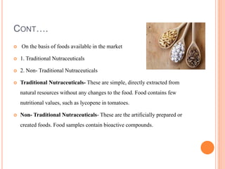 CONT….
 On the basis of foods available in the market
 1. Traditional Nutraceuticals
 2. Non- Traditional Nutraceuticals
 Traditional Nutraceuticals- These are simple, directly extracted from
natural resources without any changes to the food. Food contains few
nutritional values, such as lycopene in tomatoes.
 Non- Traditional Nutraceuticals- These are the artificially prepared or
created foods. Food samples contain bioactive compounds.
 