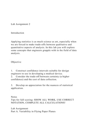 Lab Assignment 2
Introduction
Applying statistics is as much science as art, especially when
we are forced to make trade-offs between qualitative and
quantitative aspects of analysis. In this lab you will explore
some concepts that engineers grapple with in the field of data
analysis.
Objective
1. Construct confidence intervals suitable for design
engineers to use in developing a medical device.
2. Consider the trade-off between certainty (a higher
confidence) and the cost of data collection.
3. Develop an appreciation for the nuances of statistical
application.
Notes
Tips for full scoring: SHOW ALL WORK, USE CORRECT
NOTATION, COMPLETE ALL CALCULATIONS!
Lab Assignment
Part A. Variability in Flying Paper Planes
 