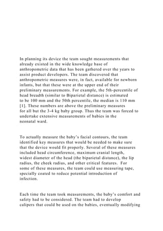 In planning its device the team sought measurements that
already existed in the wide knowledge base of
anthropometric data that has been gathered over the years to
assist product developers. The team discovered that
anthropometric measures were, in fact, available for newborn
infants, but that these were at the upper end of their
preliminary measurements. For example, the 5th-percentile of
head breadth (similar to Biparietal distance) is estimated
to be 100 mm and the 50th percentile, the median is 110 mm
[1]. These numbers are above the preliminary measures
for all but the 3-4 kg baby group. Thus the team was forced to
undertake extensive measurements of babies in the
neonatal ward.
To actually measure the baby’s facial contours, the team
identified key measures that would be needed to make sure
that the device would fit properly. Several of these measures
included head circumference, maximum cranial length,
widest diameter of the head (the biparietal distance), the lip
radius, the cheek radius, and other critical features. For
some of these measures, the team could use measuring tape,
specially coated to reduce potential introduction of
infection.
Each time the team took measurements, the baby’s comfort and
safety had to be considered. The team had to develop
calipers that could be used on the babies, eventually modifying
 