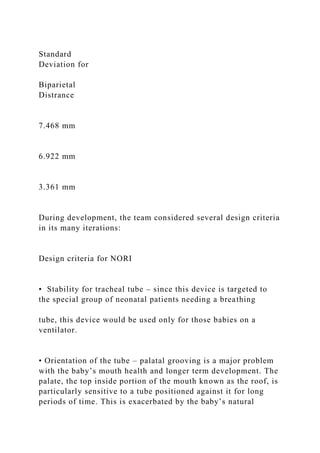 Standard
Deviation for
Biparietal
Distrance
7.468 mm
6.922 mm
3.361 mm
During development, the team considered several design criteria
in its many iterations:
Design criteria for NORI
• Stability for tracheal tube – since this device is targeted to
the special group of neonatal patients needing a breathing
tube, this device would be used only for those babies on a
ventilator.
• Orientation of the tube – palatal grooving is a major problem
with the baby’s mouth health and longer term development. The
palate, the top inside portion of the mouth known as the roof, is
particularly sensitive to a tube positioned against it for long
periods of time. This is exacerbated by the baby’s natural
 