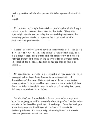 sucking motion which also pushes the tube against the roof of
the
mouth.
• No tape on the baby’s face –When combined with the baby’s
saliva, tape is a natural incubator for bacteria. Since the
tape might remain on the baby for several days or more, this
breeding ground tends to increase the likelihood of skin
problems and pneumonia.
• Aesthetics – often babies have so many tubes and lines going
into their tiny bodies that tape almost obscures the face. This
is a difficult sight for parents and can interfere with bonding
between parent and child in the early stages of development.
The goal of the neonatal team is to reduce this as much as
possible.
• No spontaneous exturbation – though not very common, even
neonatal babies have been known to spontaneously rid
themselves of the tube. This might occur through excessive
movement or through smaller movements over a period of time.
Once the tube is freed, it must be reinserted causing increased
risk and discomfort to the baby.
• Stable platform for multiple tubes – once tubes are placed
into the esophagus and/or stomach, doctors prefer that the tubes
remain in the installed position. A stable platform for multiple
tubes increases the likelihood that tubes will remain in
desired positions. This also helps the caregivers to maintain
constant positions for these tubes.
 