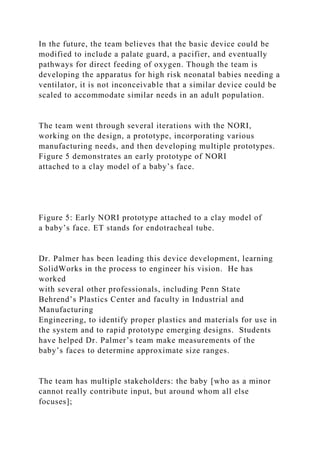 In the future, the team believes that the basic device could be
modified to include a palate guard, a pacifier, and eventually
pathways for direct feeding of oxygen. Though the team is
developing the apparatus for high risk neonatal babies needing a
ventilator, it is not inconceivable that a similar device could be
scaled to accommodate similar needs in an adult population.
The team went through several iterations with the NORI,
working on the design, a prototype, incorporating various
manufacturing needs, and then developing multiple prototypes.
Figure 5 demonstrates an early prototype of NORI
attached to a clay model of a baby’s face.
Figure 5: Early NORI prototype attached to a clay model of
a baby’s face. ET stands for endotracheal tube.
Dr. Palmer has been leading this device development, learning
SolidWorks in the process to engineer his vision. He has
worked
with several other professionals, including Penn State
Behrend’s Plastics Center and faculty in Industrial and
Manufacturing
Engineering, to identify proper plastics and materials for use in
the system and to rapid prototype emerging designs. Students
have helped Dr. Palmer’s team make measurements of the
baby’s faces to determine approximate size ranges.
The team has multiple stakeholders: the baby [who as a minor
cannot really contribute input, but around whom all else
focuses];
 
