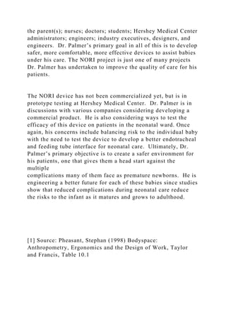 the parent(s); nurses; doctors; students; Hershey Medical Center
administrators; engineers; industry executives, designers, and
engineers. Dr. Palmer’s primary goal in all of this is to develop
safer, more comfortable, more effective devices to assist babies
under his care. The NORI project is just one of many projects
Dr. Palmer has undertaken to improve the quality of care for his
patients.
The NORI device has not been commercialized yet, but is in
prototype testing at Hershey Medical Center. Dr. Palmer is in
discussions with various companies considering developing a
commercial product. He is also considering ways to test the
efficacy of this device on patients in the neonatal ward. Once
again, his concerns include balancing risk to the individual baby
with the need to test the device to develop a better endotracheal
and feeding tube interface for neonatal care. Ultimately, Dr.
Palmer’s primary objective is to create a safer environment for
his patients, one that gives them a head start against the
multiple
complications many of them face as premature newborns. He is
engineering a better future for each of these babies since studies
show that reduced complications during neonatal care reduce
the risks to the infant as it matures and grows to adulthood.
[1] Source: Pheasant, Stephan (1998) Bodyspace:
Anthropometry, Ergonomics and the Design of Work, Taylor
and Francis, Table 10.1
 