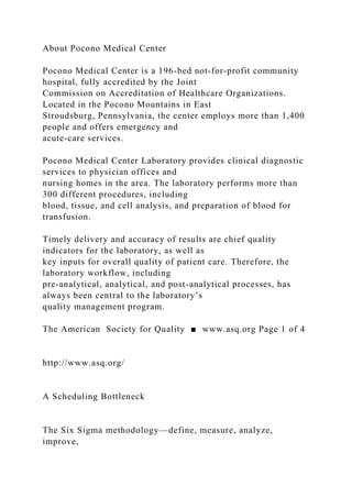 About Pocono Medical Center
Pocono Medical Center is a 196-bed not-for-profit community
hospital, fully accredited by the Joint
Commission on Accreditation of Healthcare Organizations.
Located in the Pocono Mountains in East
Stroudsburg, Pennsylvania, the center employs more than 1,400
people and offers emergency and
acute-care services.
Pocono Medical Center Laboratory provides clinical diagnostic
services to physician offices and
nursing homes in the area. The laboratory performs more than
300 different procedures, including
blood, tissue, and cell analysis, and preparation of blood for
transfusion.
Timely delivery and accuracy of results are chief quality
indicators for the laboratory, as well as
key inputs for overall quality of patient care. Therefore, the
laboratory workflow, including
pre-analytical, analytical, and post-analytical processes, has
always been central to the laboratory’s
quality management program.
The American Society for Quality ■ www.asq.org Page 1 of 4
http://www.asq.org/
A Scheduling Bottleneck
The Six Sigma methodology—define, measure, analyze,
improve,
 