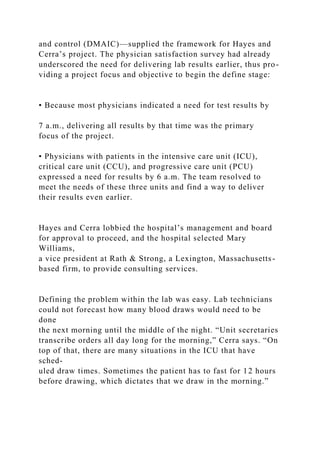 and control (DMAIC)—supplied the framework for Hayes and
Cerra’s project. The physician satisfaction survey had already
underscored the need for delivering lab results earlier, thus pro-
viding a project focus and objective to begin the define stage:
• Because most physicians indicated a need for test results by
7 a.m., delivering all results by that time was the primary
focus of the project.
• Physicians with patients in the intensive care unit (ICU),
critical care unit (CCU), and progressive care unit (PCU)
expressed a need for results by 6 a.m. The team resolved to
meet the needs of these three units and find a way to deliver
their results even earlier.
Hayes and Cerra lobbied the hospital’s management and board
for approval to proceed, and the hospital selected Mary
Williams,
a vice president at Rath & Strong, a Lexington, Massachusetts-
based firm, to provide consulting services.
Defining the problem within the lab was easy. Lab technicians
could not forecast how many blood draws would need to be
done
the next morning until the middle of the night. “Unit secretaries
transcribe orders all day long for the morning,” Cerra says. “On
top of that, there are many situations in the ICU that have
sched-
uled draw times. Sometimes the patient has to fast for 12 hours
before drawing, which dictates that we draw in the morning.”
 