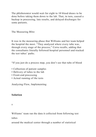 The phlebotomist would wait for eight to 10 blood draws to be
done before taking them down to the lab. That, in turn, caused a
backup in processing, late results, and delayed discharges for
some patients.
The Measuring Blitz
It was in the measuring phase that Williams and her team helped
the hospital the most. “They analyzed where every tube was,
through every stage of the process,” Cerra recalls, adding that
the consultants literally followed hospital personnel and tracked
the test tubes’ paths.
“If you just do a process map, you don’t see that tube of blood
• Collection of patient samples
• Delivery of tubes to the lab
• Front-end processing
• Actual running of the tests
Analyzing Flow, Implementing
Solution
s
Williams’ team ran the data it collected from following test
tubes
around the medical center through a number of statistical
 