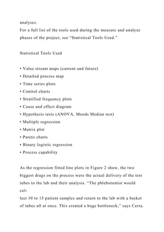 analyses.
For a full list of the tools used during the measure and analyze
phases of the project, see “Statistical Tools Used.”
Statistical Tools Used
• Value stream maps (current and future)
• Detailed process map
• Time series plots
• Control charts
• Stratified frequency plots
• Cause and effect diagram
• Hypothesis tests (ANOVA, Moods Median test)
• Multiple regression
• Matrix plot
• Pareto charts
• Binary logistic regression
• Process capability
As the regression fitted line plots in Figure 2 show, the two
biggest drags on the process were the actual delivery of the test
tubes to the lab and their analysis. “The phlebotomist would
col-
lect 10 to 15 patient samples and return to the lab with a basket
of tubes all at once. This created a huge bottleneck,” says Cerra.
 