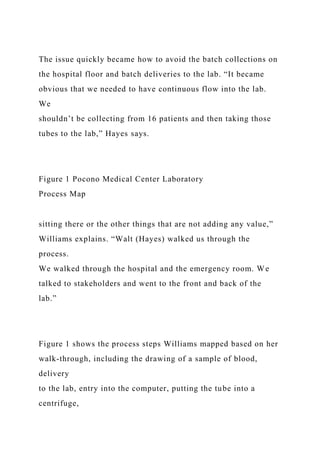 The issue quickly became how to avoid the batch collections on
the hospital floor and batch deliveries to the lab. “It became
obvious that we needed to have continuous flow into the lab.
We
shouldn’t be collecting from 16 patients and then taking those
tubes to the lab,” Hayes says.
Figure 1 Pocono Medical Center Laboratory
Process Map
sitting there or the other things that are not adding any value,”
Williams explains. “Walt (Hayes) walked us through the
process.
We walked through the hospital and the emergency room. We
talked to stakeholders and went to the front and back of the
lab.”
Figure 1 shows the process steps Williams mapped based on her
walk-through, including the drawing of a sample of blood,
delivery
to the lab, entry into the computer, putting the tube into a
centrifuge,
 