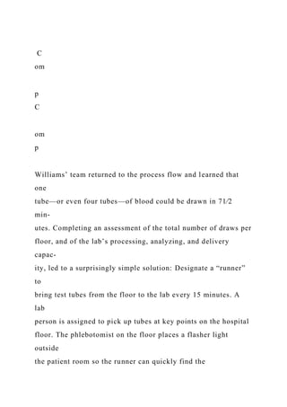 C
om
p
C
om
p
Williams’ team returned to the process flow and learned that
one
tube—or even four tubes—of blood could be drawn in 71⁄2
min-
utes. Completing an assessment of the total number of draws per
floor, and of the lab’s processing, analyzing, and delivery
capac-
ity, led to a surprisingly simple solution: Designate a “runner”
to
bring test tubes from the floor to the lab every 15 minutes. A
lab
person is assigned to pick up tubes at key points on the hospital
floor. The phlebotomist on the floor places a flasher light
outside
the patient room so the runner can quickly find the
 