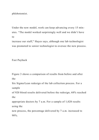 phlebotomist.
Under the new model, work can keep advancing every 15 min-
utes. “The model worked surprisingly well and we didn’t have
to
increase our staff,” Hayes says, although one lab technologist
was promoted to senior technologist to oversee the new process.
Fast Payback
Figure 3 shows a comparison of results from before and after
the
Six Sigma/Lean redesign of the lab collection process. For a
sample
of 920 blood results delivered before the redesign, 68% reached
the
appropriate doctors by 7 a.m. For a sample of 1,020 results
using the
new process, the percentage delivered by 7 a.m. increased to
98%.
 
