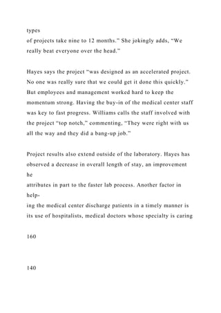 types
of projects take nine to 12 months.” She jokingly adds, “We
really beat everyone over the head.”
Hayes says the project “was designed as an accelerated project.
No one was really sure that we could get it done this quickly.”
But employees and management worked hard to keep the
momentum strong. Having the buy-in of the medical center staff
was key to fast progress. Williams calls the staff involved with
the project “top notch,” commenting, “They were right with us
all the way and they did a bang-up job.”
Project results also extend outside of the laboratory. Hayes has
observed a decrease in overall length of stay, an improvement
he
attributes in part to the faster lab process. Another factor in
help-
ing the medical center discharge patients in a timely manner is
its use of hospitalists, medical doctors whose specialty is caring
160
140
 