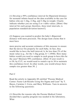 (1) Develop a 99% confidence interval for Biparietal distance
for neonatal infants based on the data available in the case for
babies who are 1-2kg, 2-3kg, and 3-4kg in weight. Clearly
indicate whether you are using Z or t table values. [Hints: One
interval for each group; therefore, three total intervals; is
population standard deviation known?]
(2) Suppose you wanted to predict the baby’s Biparietal
distance with more precision. The design team claims that it
must have
more precise and accurate estimates of this measure to ensure
that the device fits properly for each baby. In fact, they
would like to have the half-interval, h, be less than 2% of the
mean value (e.g., for the 1-2kg group, h= 1.4948). How many
babies would you need to sample in each group to have this be
the case? Maintain 99% confidence. [Hint: If your result is
n<30, by CLT, we would need to round n up to 30 to maintain
this confidence level. In other words, you would always have
sample size greater than 30. ]
Part C
Read the article in Appendix III entitled “Pocono Medical
Center: Faster Lab Results Using Six Sigma and Lean” by T.
Hayes, Carmine J. Cerra, and Mary Williams. Turn in answers
to the following questions:
(1) Describe the reasons why the Pocono Medical Center
decided that a quality program was needed in the laboratory.
What
 