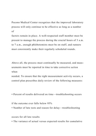 Pocono Medical Center recognizes that the improved laboratory
process will only continue to be effective as long as a number
of
factors remain in place. A well-respected staff member must be
present to manage the process during the crucial hours of 3 a.m.
to 7 a.m., enough phlebotomists must be on staff, and runners
must consistently make their regularly scheduled rounds.
Above all, the process must continually be measured, and meas-
urements must be reported in time to take corrective action
when
needed. To ensure that the right measurement activity occurs, a
control plan prescribes daily review of the following measures:
• Percent of results delivered on time—troubleshooting occurs
if the outcome ever falls below 95%
• Number of late tests and reason for delay—troubleshooting
occurs for all late results
• The variance of actual versus expected results for cumulative
 