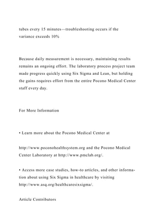 tubes every 15 minutes—troubleshooting occurs if the
variance exceeds 10%
Because daily measurement is necessary, maintaining results
remains an ongoing effort. The laboratory process project team
made progress quickly using Six Sigma and Lean, but holding
the gains requires effort from the entire Pocono Medical Center
staff every day.
For More Information
• Learn more about the Pocono Medical Center at
http://www.poconohealthsystem.org and the Pocono Medical
Center Laboratory at http://www.pmclab.org/.
• Access more case studies, how-to articles, and other informa-
tion about using Six Sigma in healthcare by visiting
http://www.asq.org/healthcaresixsigma/.
Article Contributors
 