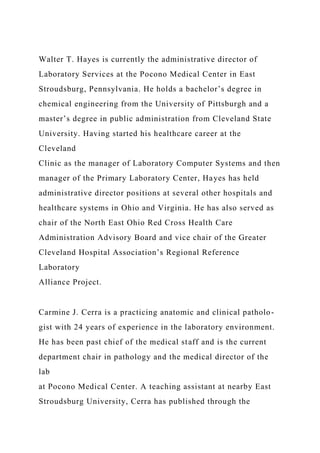Walter T. Hayes is currently the administrative director of
Laboratory Services at the Pocono Medical Center in East
Stroudsburg, Pennsylvania. He holds a bachelor’s degree in
chemical engineering from the University of Pittsburgh and a
master’s degree in public administration from Cleveland State
University. Having started his healthcare career at the
Cleveland
Clinic as the manager of Laboratory Computer Systems and then
manager of the Primary Laboratory Center, Hayes has held
administrative director positions at several other hospitals and
healthcare systems in Ohio and Virginia. He has also served as
chair of the North East Ohio Red Cross Health Care
Administration Advisory Board and vice chair of the Greater
Cleveland Hospital Association’s Regional Reference
Laboratory
Alliance Project.
Carmine J. Cerra is a practicing anatomic and clinical patholo-
gist with 24 years of experience in the laboratory environment.
He has been past chief of the medical staff and is the current
department chair in pathology and the medical director of the
lab
at Pocono Medical Center. A teaching assistant at nearby East
Stroudsburg University, Cerra has published through the
 