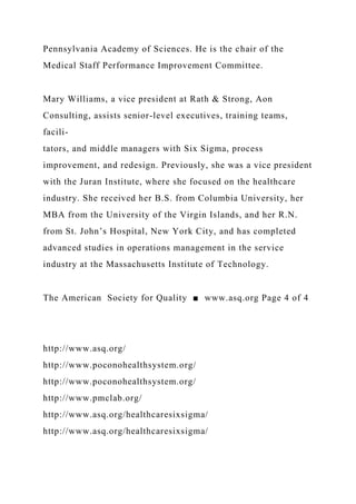 Pennsylvania Academy of Sciences. He is the chair of the
Medical Staff Performance Improvement Committee.
Mary Williams, a vice president at Rath & Strong, Aon
Consulting, assists senior-level executives, training teams,
facili-
tators, and middle managers with Six Sigma, process
improvement, and redesign. Previously, she was a vice president
with the Juran Institute, where she focused on the healthcare
industry. She received her B.S. from Columbia University, her
MBA from the University of the Virgin Islands, and her R.N.
from St. John’s Hospital, New York City, and has completed
advanced studies in operations management in the service
industry at the Massachusetts Institute of Technology.
The American Society for Quality ■ www.asq.org Page 4 of 4
http://www.asq.org/
http://www.poconohealthsystem.org/
http://www.poconohealthsystem.org/
http://www.pmclab.org/
http://www.asq.org/healthcaresixsigma/
http://www.asq.org/healthcaresixsigma/
 