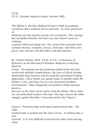 Ch.B.,
F.C.P., Hershey Medical Center, October 2002.
The Milton S. Hershey Medical Center is both an academic
institution and a medical service provider. As such, professors
of
medicine are also doctors giving care to patients. This synergy
has incredible benefits, but there are also ethical issues in
studying
a patient while providing care. The team of the neonatal ward
includes doctors, residents, nurses, clinicians, and other care-
givers who interact with the babies and their parents.
Dr. Charles Palmer, M.B., Ch.B., F.C.P., is Professor of
Pediatrics in the Division of Newborn Medicine at Hershey
Medical
Center. His patients are the premature babies born into this
world with multiple complications, the least of which include
diminished lung function and the need for specialized feeding
approaches. These babies can spend weeks to months under Dr.
Palmer’s care, and many live in very protected incubator
environments. Tubes frequently are needed to help maintain
positive
pressure in the chest cavity and to feed the babies. These tubes
are currently held in place with tape. The tape secures the tubes
snuggly against the baby’s nose and mouth. See Figure 1.
Figure 1: Newborn baby with taped endotracheal tube. The
endo-
tracheal tube is pushed into the chest cavity. A feeding tube is
also
inserted. It is very difficult to prevent the tubes from moving
when
 