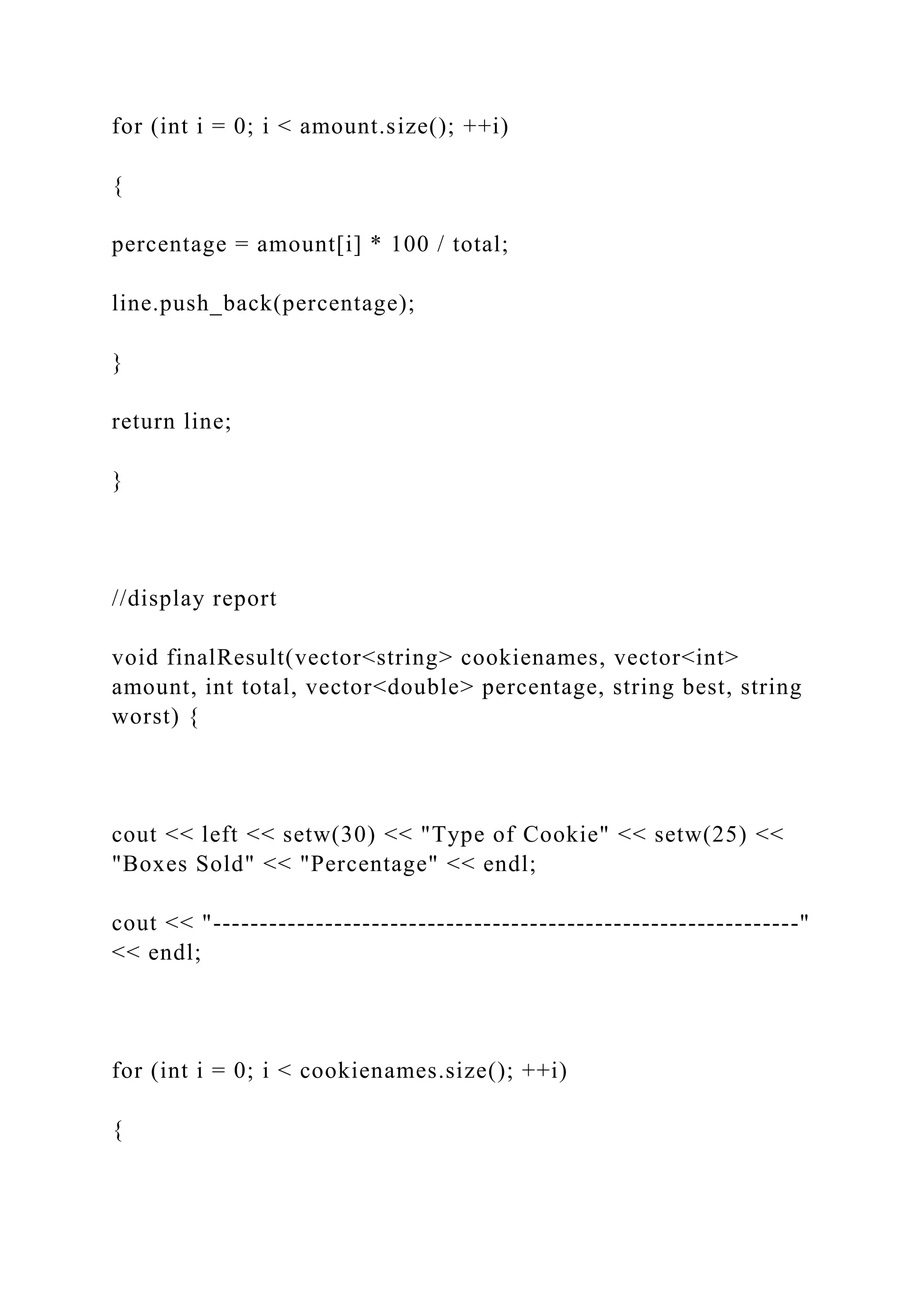 for (int i = 0; i < amount.size(); ++i)
{
percentage = amount[i] * 100 / total;
line.push_back(percentage);
}
return line;
}
//display report
void finalResult(vector<string> cookienames, vector<int>
amount, int total, vector<double> percentage, string best, string
worst) {
cout << left << setw(30) << "Type of Cookie" << setw(25) <<
"Boxes Sold" << "Percentage" << endl;
cout << "---------------------------------------------------------------"
<< endl;
for (int i = 0; i < cookienames.size(); ++i)
{
 