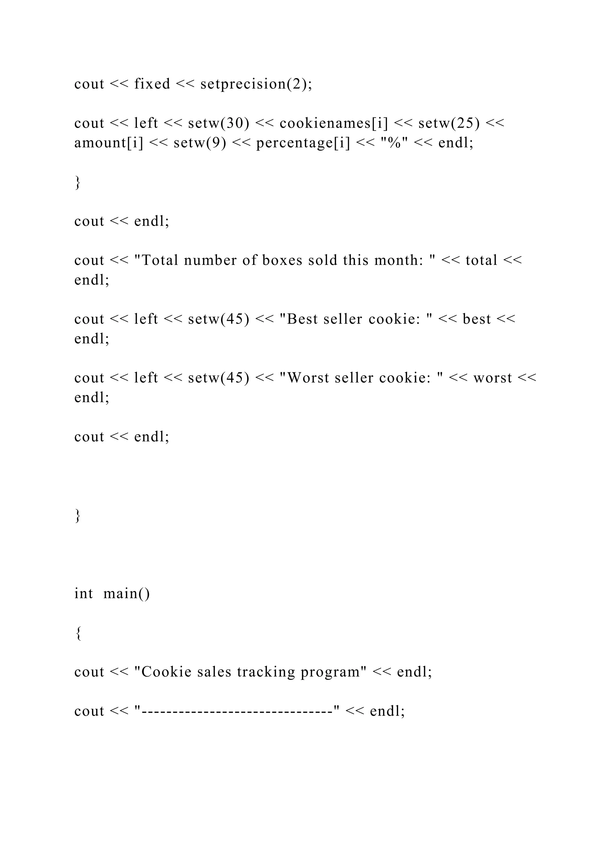 cout << fixed << setprecision(2);
cout << left << setw(30) << cookienames[i] << setw(25) <<
amount[i] << setw(9) << percentage[i] << "%" << endl;
}
cout << endl;
cout << "Total number of boxes sold this month: " << total <<
endl;
cout << left << setw(45) << "Best seller cookie: " << best <<
endl;
cout << left << setw(45) << "Worst seller cookie: " << worst <<
endl;
cout << endl;
}
int main()
{
cout << "Cookie sales tracking program" << endl;
cout << "-------------------------------" << endl;
 
