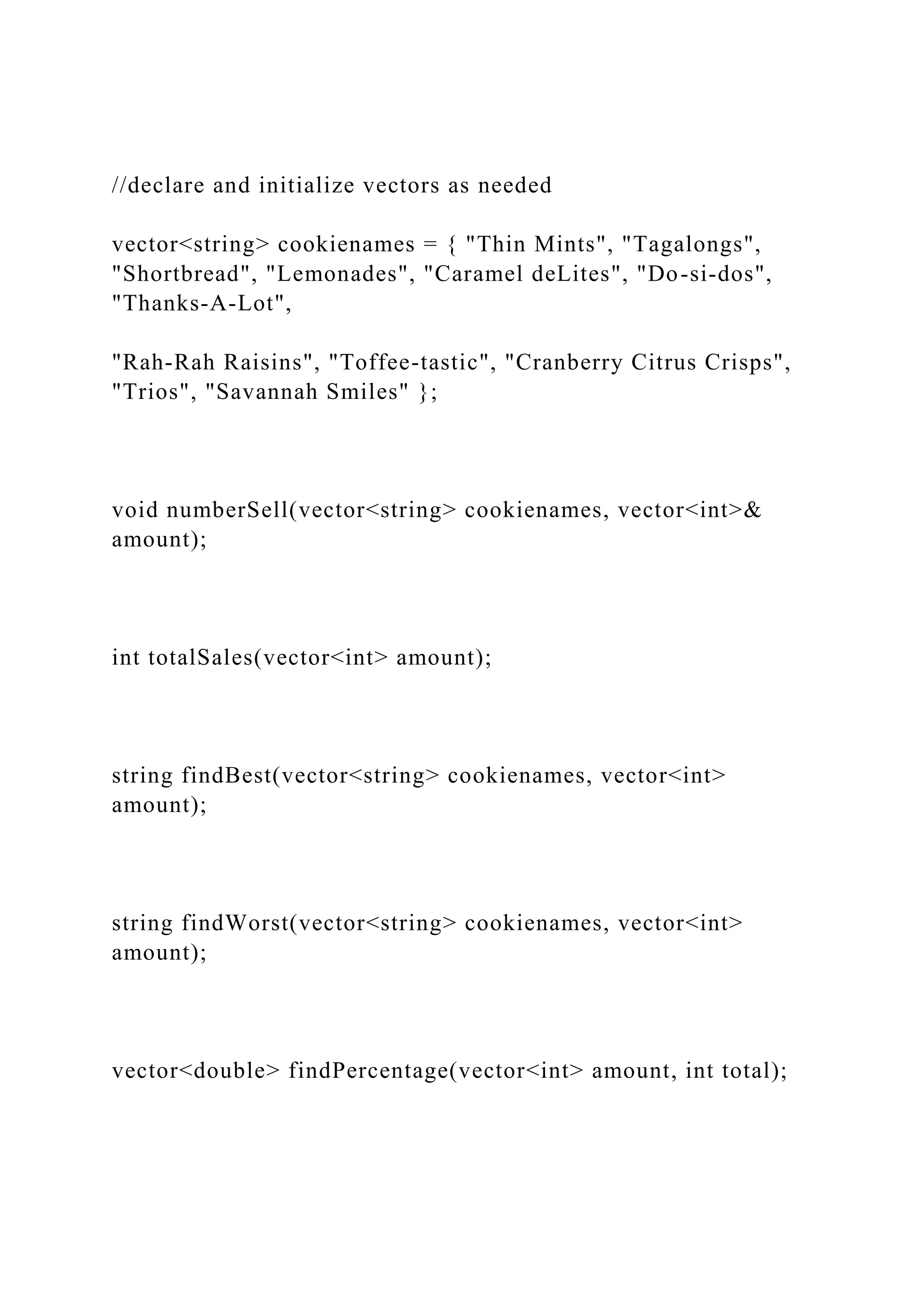 //declare and initialize vectors as needed
vector<string> cookienames = { "Thin Mints", "Tagalongs",
"Shortbread", "Lemonades", "Caramel deLites", "Do-si-dos",
"Thanks-A-Lot",
"Rah-Rah Raisins", "Toffee-tastic", "Cranberry Citrus Crisps",
"Trios", "Savannah Smiles" };
void numberSell(vector<string> cookienames, vector<int>&
amount);
int totalSales(vector<int> amount);
string findBest(vector<string> cookienames, vector<int>
amount);
string findWorst(vector<string> cookienames, vector<int>
amount);
vector<double> findPercentage(vector<int> amount, int total);
 