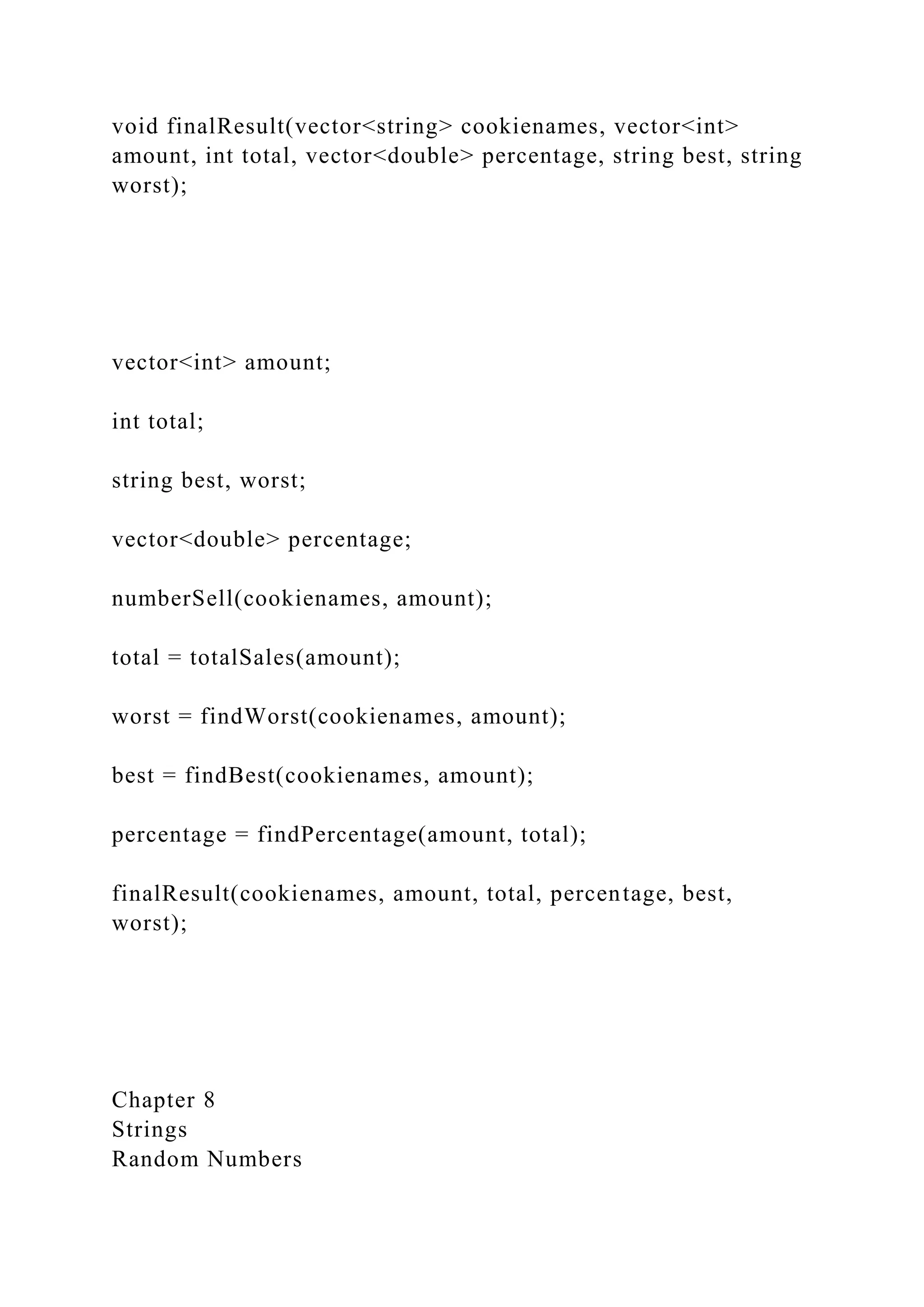void finalResult(vector<string> cookienames, vector<int>
amount, int total, vector<double> percentage, string best, string
worst);
vector<int> amount;
int total;
string best, worst;
vector<double> percentage;
numberSell(cookienames, amount);
total = totalSales(amount);
worst = findWorst(cookienames, amount);
best = findBest(cookienames, amount);
percentage = findPercentage(amount, total);
finalResult(cookienames, amount, total, percentage, best,
worst);
Chapter 8
Strings
Random Numbers
 