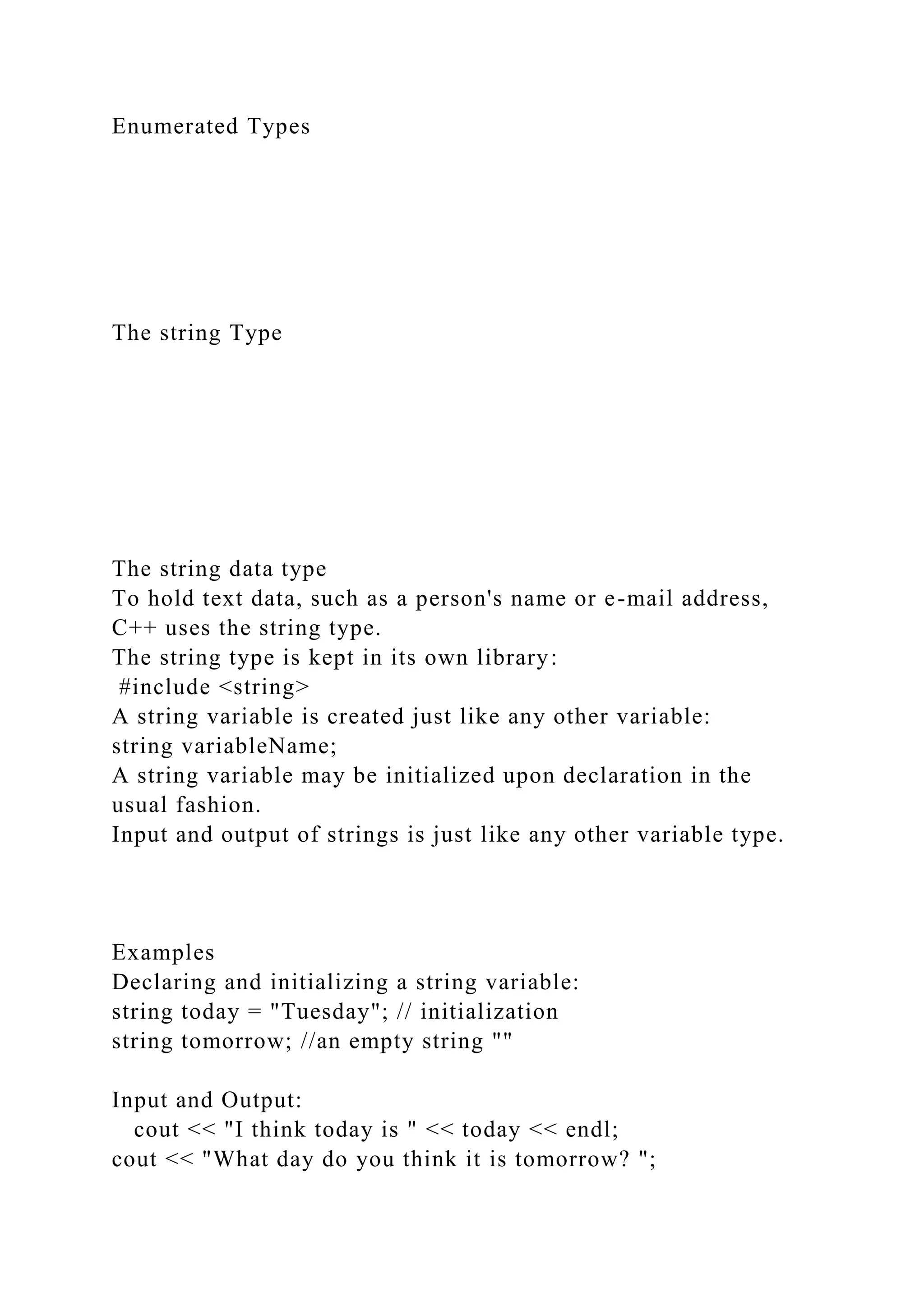 Enumerated Types
The string Type
The string data type
To hold text data, such as a person's name or e-mail address,
C++ uses the string type.
The string type is kept in its own library:
#include <string>
A string variable is created just like any other variable:
string variableName;
A string variable may be initialized upon declaration in the
usual fashion.
Input and output of strings is just like any other variable type.
Examples
Declaring and initializing a string variable:
string today = "Tuesday"; // initialization
string tomorrow; //an empty string ""
Input and Output:
cout << "I think today is " << today << endl;
cout << "What day do you think it is tomorrow? ";
 