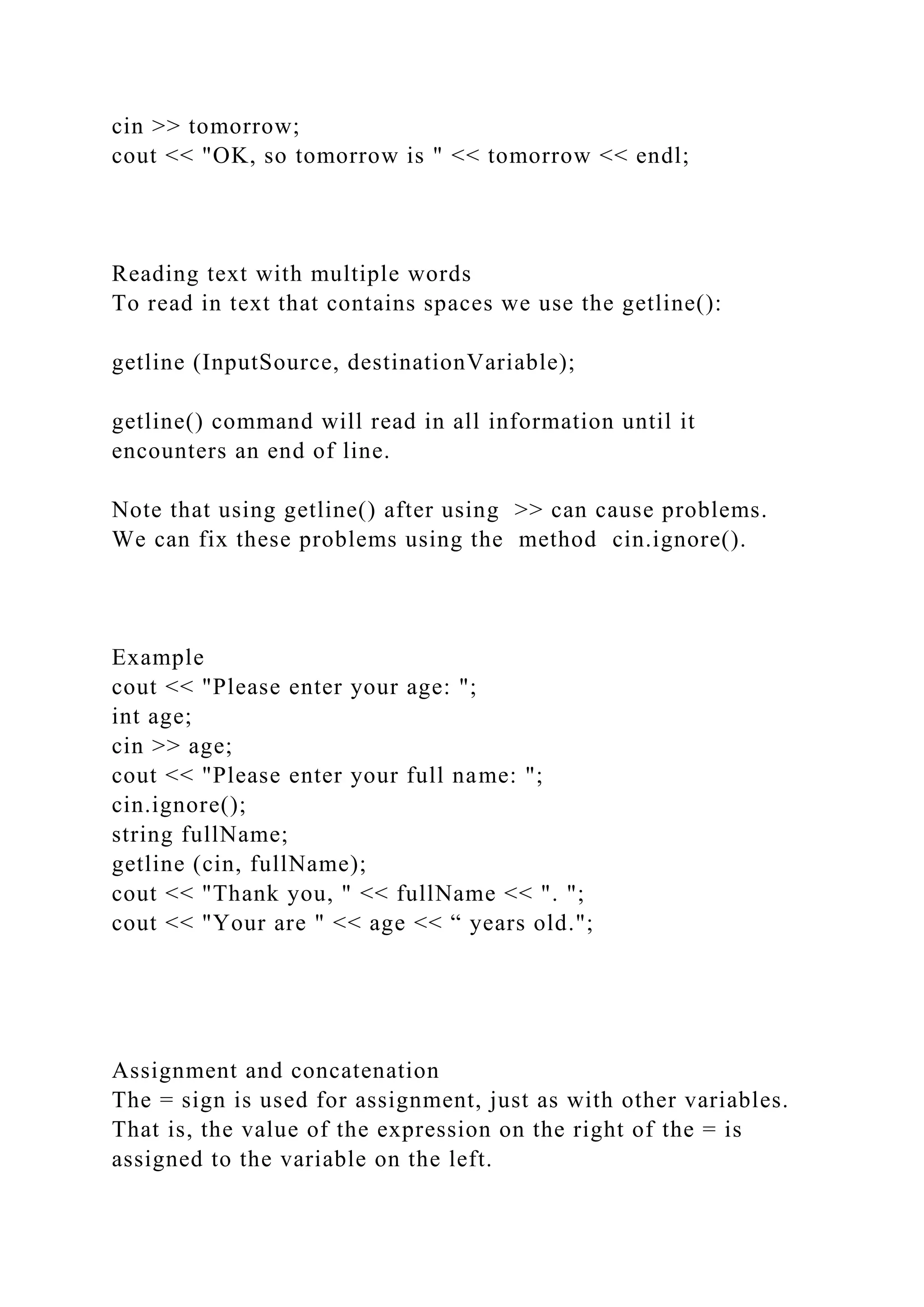cin >> tomorrow;
cout << "OK, so tomorrow is " << tomorrow << endl;
Reading text with multiple words
To read in text that contains spaces we use the getline():
getline (InputSource, destinationVariable);
getline() command will read in all information until it
encounters an end of line.
Note that using getline() after using >> can cause problems.
We can fix these problems using the method cin.ignore().
Example
cout << "Please enter your age: ";
int age;
cin >> age;
cout << "Please enter your full name: ";
cin.ignore();
string fullName;
getline (cin, fullName);
cout << "Thank you, " << fullName << ". ";
cout << "Your are " << age << “ years old.";
Assignment and concatenation
The = sign is used for assignment, just as with other variables.
That is, the value of the expression on the right of the = is
assigned to the variable on the left.
 